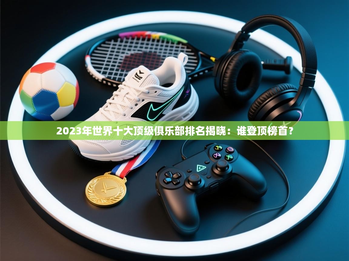 问鼎体育pg-2023年世界十大顶级俱乐部排名揭晓:谁登顶榜首?  第4张