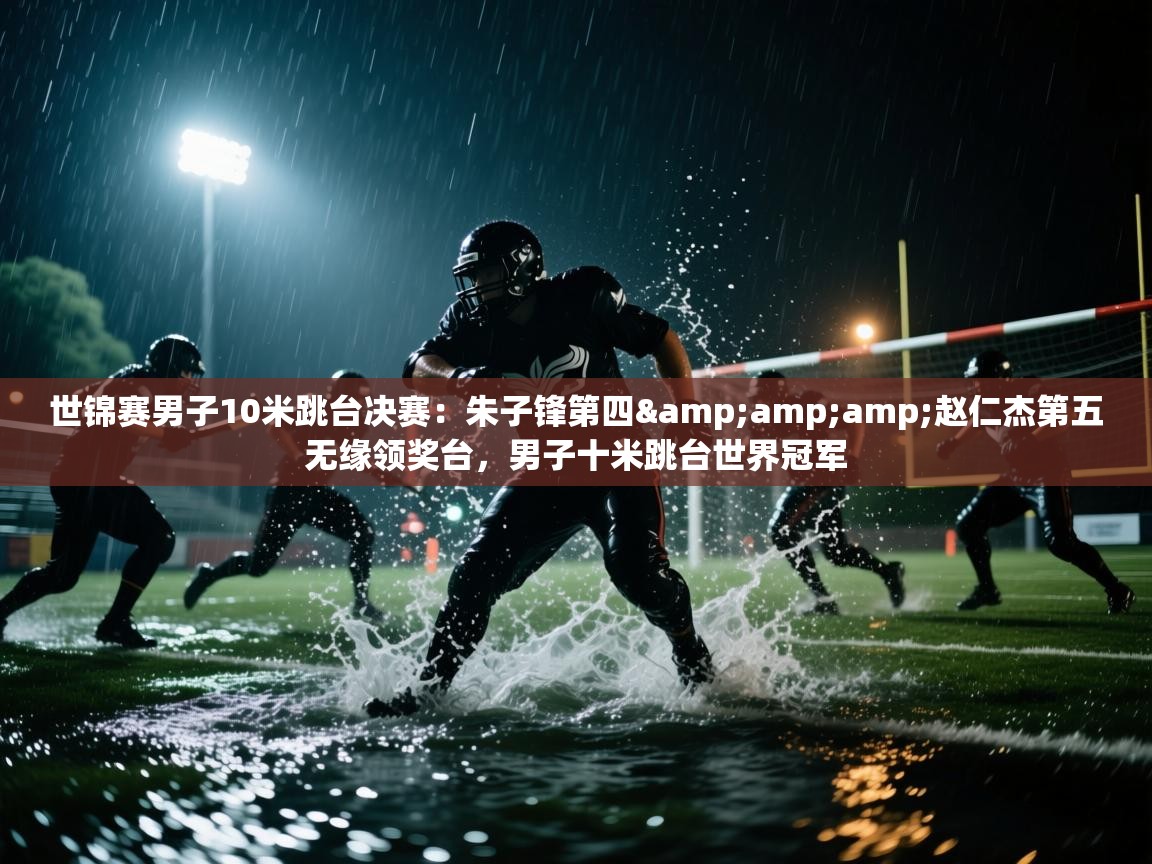 问鼎娱乐pg-世锦赛男子10米跳台决赛:朱子锋第四&赵仁杰第五无缘领奖台,男子十米跳台世界冠军 第1张