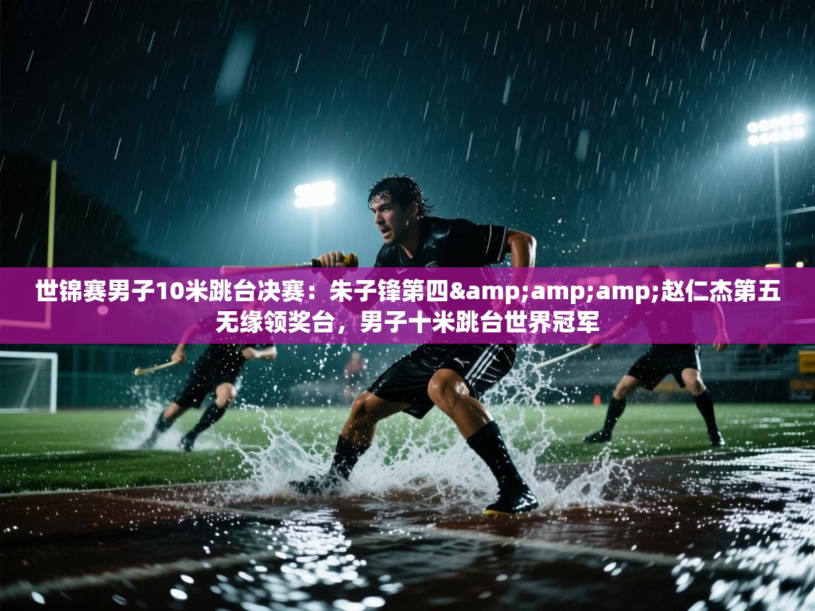 问鼎娱乐pg-世锦赛男子10米跳台决赛:朱子锋第四&赵仁杰第五无缘领奖台,男子十米跳台世界冠军 第4张